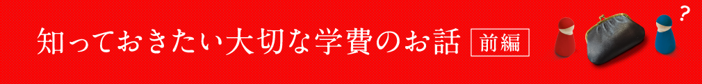 知っておきたい大切な学費のお話 〜前編〜