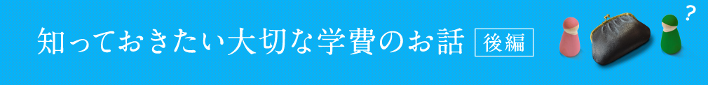 知っておきたい大切な学費のお話 〜後編〜